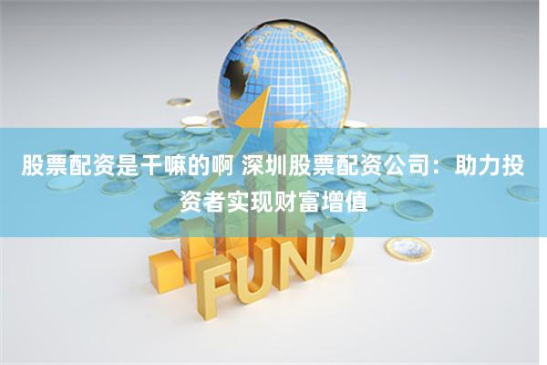 股票配资是干嘛的啊 深圳股票配资公司：助力投资者实现财富增值